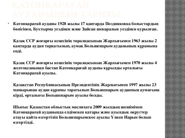 КАТОНҚАРАҒАЙ АУДАНЫНЫҢ ТАРИХЫ Катонқарағай ауданы 1928 жылы 17 қаңтарда Поздняковка болыстардың бөлігінен, Бухтырма уездінен және Зайсан шекаралык уездінен курылған.  Қазақ ССР жоғарғы кеңесінің төралқасының Жарлығымен 1963 жылы 2 қаңтарда аудан тарқатылып, аумақ Большенарым ауданының құрамына енді.  Қазақ ССР жоғарғы кеңесінің төралқасының Жарлығымен 1970 жылы 4 желтоқсанынан бастап Катонқарағай ауданы құрылды орталығы Катонқарағай ауылы.  Қазақстан Республикасының Президентінің Жарлығымен 1997 жылы 23 мамырынан аудан құрамы таратылып Большенарым ауданның аумағына кірді, орталығы Большенарым ауылы болды.  Шығыс Қазақстан облыстық маслихата 2009 жылдың шешімімен Катонқарағай ауданында елдімекен қатары және ауылдық округтер атауы қайта өзгертіліп Большенарымское ауылы Үлкен Нарын болып өзгертілді.