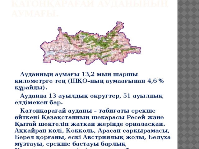 КАТОНҚАРАҒАЙ АУДАНЫНЫҢ АУМАҒЫ.  Ауданның аумағы 13,2 мың шаршы километрге тең (ШҚО–ның аумаағынан 4,6 % құрайды).  Ауданда 13 ауылдық округтер, 51 ауылдық елдімекен бар.  Катонқарағай ауданы – табиғаты ерекше өйткені Қазақстанның шекарасы Ресей және Қытай шектеліп жатқан жерінде орналасқан. Аққайран көлі, Кокколь, Арасан сарқырамасы, Берел қорғаны, ескі Австриялық жолы, Белуха мұзтауы, ерекше бастауы барлық Қазақстанның көрікті орындары болып табылады.