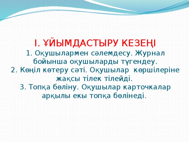 І. ҰЙЫМДАСТЫРУ КЕЗЕҢІ  1. Оқушылармен сәлемдесу. Журнал бойынша оқушыларды түгендеу.  2. Көңіл көтеру сәті. Оқушылар көршілеріне жақсы тілек тілейді.  3. Топқа бөліну. Оқушылар карточкалар арқылы екы топқа бөлінеді.