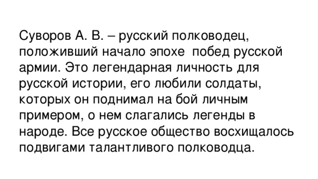 Суворов А. В. – русский полководец, положивший начало эпохе  побед русской армии. Это легендарная личность для русской истории, его любили солдаты, которых он поднимал на бой личным примером, о нем слагались легенды в народе. Все русское общество восхищалось подвигами талантливого полководца.