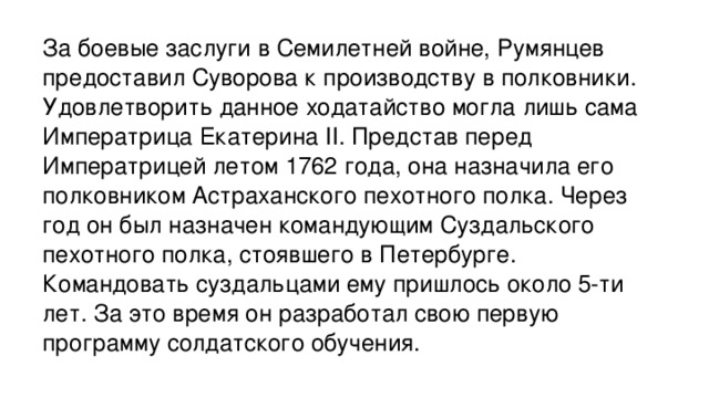 За боевые заслуги в Семилетней войне, Румянцев предоставил Суворова к производству в полковники. Удовлетворить данное ходатайство могла лишь сама Императрица Екатерина II. Представ перед Императрицей летом 1762 года, она назначила его полковником Астраханского пехотного полка. Через год он был назначен командующим Суздальского пехотного полка, стоявшего в Петербурге. Командовать суздальцами ему пришлось около 5-ти лет. За это время он разработал свою первую программу солдатского обучения.