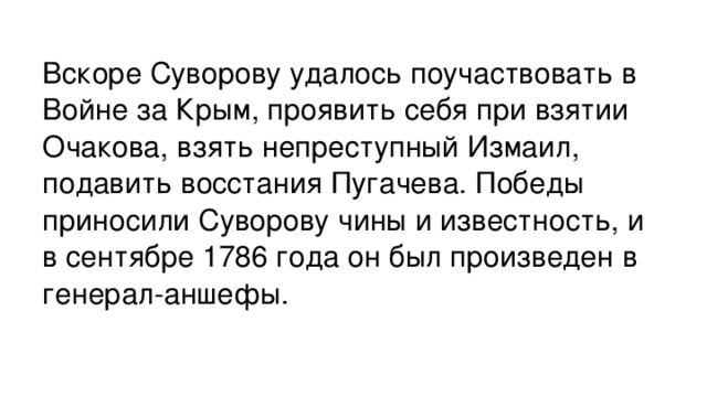 Вскоре Суворову удалось поучаствовать в Войне за Крым, проявить себя при взятии Очакова, взять непреступный Измаил, подавить восстания Пугачева. Победы приносили Суворову чины и известность, и в сентябре 1786 года он был произведен в генерал-аншефы.