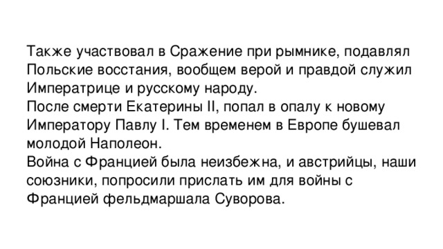 Также участвовал в Сражение при рымнике, подавлял Польские восстания, вообщем верой и правдой служил Императрице и русскому народу. После смерти Екатерины II, попал в опалу к новому Императору Павлу I. Тем временем в Европе бушевал молодой Наполеон. Война с Францией была неизбежна, и австрийцы, наши союзники, попросили прислать им для войны с Францией фельдмаршала Суворова. 