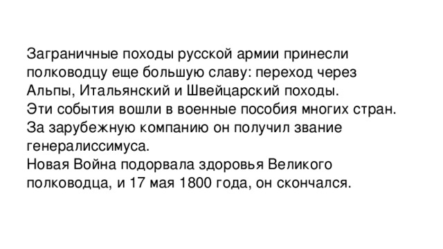 Заграничные походы русской армии принесли полководцу еще большую славу: переход через Альпы, Итальянский и Швейцарский походы. Эти события вошли в военные пособия многих стран. За зарубежную компанию он получил звание генералиссимуса. Новая Война подорвала здоровья Великого полководца, и 17 мая 1800 года, он скончался.