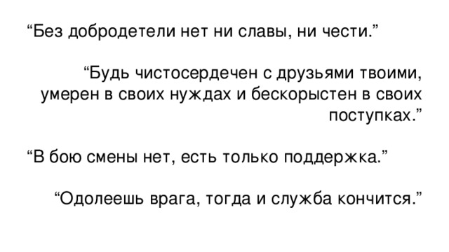 “ Без добродетели нет ни славы, ни чести.” “ Будь чистосердечен с друзьями твоими, умерен в своих нуждах и бескорыстен в своих поступках.” “ В бою смены нет, есть только поддержка.” “ Одолеешь врага, тогда и служба кончится.”