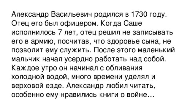 Александр Васильевич родился в 1730 году. Отец его был офицером. Когда Саше исполнилось 7 лет, отец решил не записывать его в армию, посчитав, что здоровье сына, не позволит ему служить. После этого маленький мальчик начал усердно работать над собой. Каждое утро он начинал с обливания  холодной водой, много времени уделял и верховой езде. Александр любил читать, особенно ему нравились книги о войне…