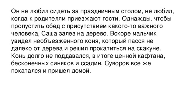 Он не любил сидеть за праздничным столом, не любил, когда к родителям приезжают гости. Однажды, чтобы пропустить обед с присутствием какого-то важного человека, Саша залез на дерево. Вскоре мальчик увидел необъезженного коня, который пасся не далеко от дерева и решил прокатиться на скакуне. Конь долго не поддавался, в итоге ценной кафтана, бесконечных синяков и ссадин, Суворов все же покатался и пришел домой.