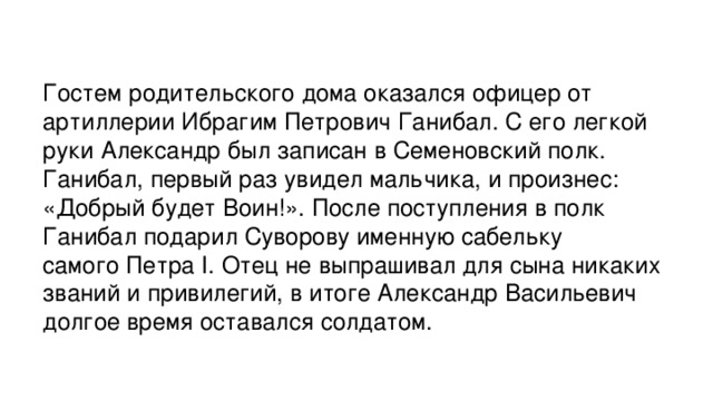 Гостем родительского дома оказался офицер от артиллерии Ибрагим Петрович Ганибал. С его легкой руки Александр был записан в Семеновский полк. Ганибал, первый раз увидел мальчика, и произнес: «Добрый будет Воин!». После поступления в полк Ганибал подарил Суворову именную сабельку самого Петра I. Отец не выпрашивал для сына никаких званий и привилегий, в итоге Александр Васильевич долгое время оставался солдатом.