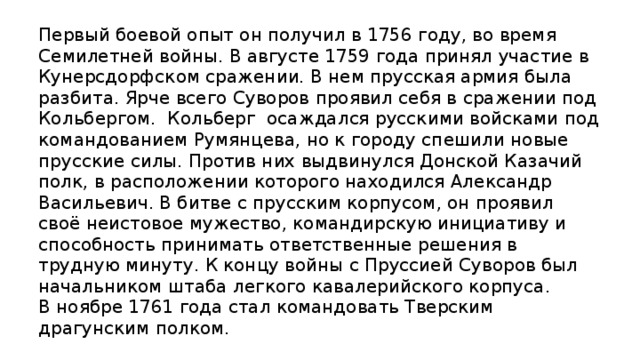 Первый боевой опыт он получил в 1756 году, во время Семилетней войны. В августе 1759 года принял участие в Кунерсдорфском сражении. В нем прусская армия была разбита. Ярче всего Суворов проявил себя в сражении под Кольбергом. Кольберг  осаждался русскими войсками под командованием Румянцева, но к городу спешили новые прусские силы. Против них выдвинулся Донской Казачий полк, в расположении которого находился Александр Васильевич. В битве с прусским корпусом, он проявил своё неистовое мужество, командирскую инициативу и способность принимать ответственные решения в трудную минуту. К концу войны с Пруссией Суворов был начальником штаба легкого кавалерийского корпуса. В ноябре 1761 года стал командовать Тверским драгунским полком.