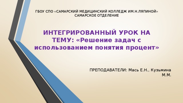 ГБОУ СПО «САМАРСКИЙ МЕДИЦИНСКИЙ КОЛЛЕДЖ ИМ.Н.ЛЯПИНОЙ» САМАРСКОЕ ОТДЕЛЕНИЕ   ИНТЕГРИРОВАННЫЙ УРОК НА ТЕМУ: «Решение задач с использованием понятия процент»   ПРЕПОДАВАТЕЛИ: Мась Е.Н., Кузьмина М.М.