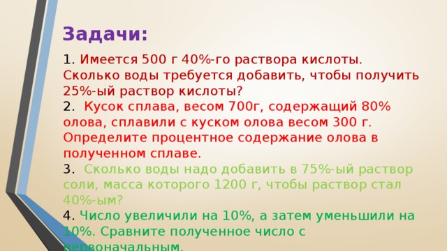 Задачи: 1.  Имеется 500 г 40%-го раствора кислоты. Сколько воды требуется добавить, чтобы получить 25%-ый раствор кислоты? 2.   Кусок сплава, весом 700г, содержащий 80% олова, сплавили с куском олова весом 300 г. Определите процентное содержание олова в полученном сплаве. 3.   Сколько воды надо добавить в 75%-ый раствор соли, масса которого 1200 г, чтобы раствор стал 40%-ым? 4.  Число увеличили на 10%, а затем уменьшили на 10%. Сравните полученное число с первоначальным. 5.  Свежие грибы содержат 90% воды (по массе), а сухие – 12% воды. Сколько получится сухих грибов из 22 кг свежих?