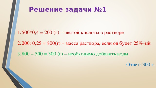 Решение задачи №1 500*0,4 = 200 (г) – чистой кислоты в растворе 200: 0,25 = 800(г) – масса раствора, если он будет 25%-ый 800 – 500 = 300 (г) – необходимо добавить воды . Ответ: 300 г.