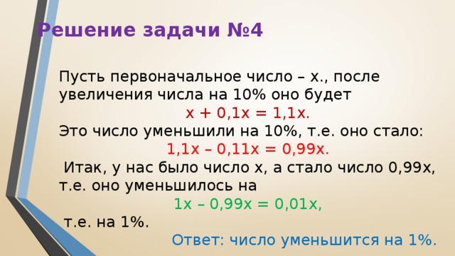 Решение задачи №4 Пусть первоначальное число – х., после увеличения числа на 10% оно будет  х + 0,1х = 1,1х. Это число уменьшили на 10%, т.е. оно стало: 1,1х – 0,11х = 0,99х.  Итак, у нас было число х, а стало число 0,99х, т.е. оно уменьшилось на 1х – 0,99х = 0,01х,  т.е. на 1%. Ответ: число уменьшится на 1%.