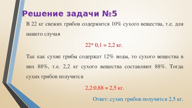 Решение задачи №5 В 22 кг свежих грибов содержится 10% сухого вещества, т.е. для нашего случая 22* 0,1 = 2,2 кг. Так как сухие грибы содержат 12% воды, то сухого вещества в них 88%, т.е. 2,2 кг сухого вещества составляют 88%. Тогда сухих грибов получится 2,2:0,88 = 2,5 кг. Ответ: сухих грибов получится 2,5 кг.