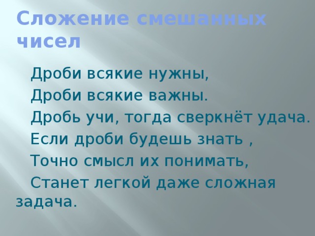 Сложение смешанных чисел  Дроби всякие нужны,  Дроби всякие важны.  Дробь учи, тогда сверкнёт удача.  Если дроби будешь знать ,  Точно смысл их понимать,  Станет легкой даже сложная задача.