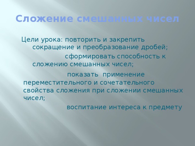 Сложение смешанных чисел Цели урока: повторить и закрепить сокращение и преобразование дробей;  сформировать способность к сложению смешанных чисел;   показать применение переместительного и сочетательного свойства сложения при сложении смешанных чисел;  воспитание интереса к предмету