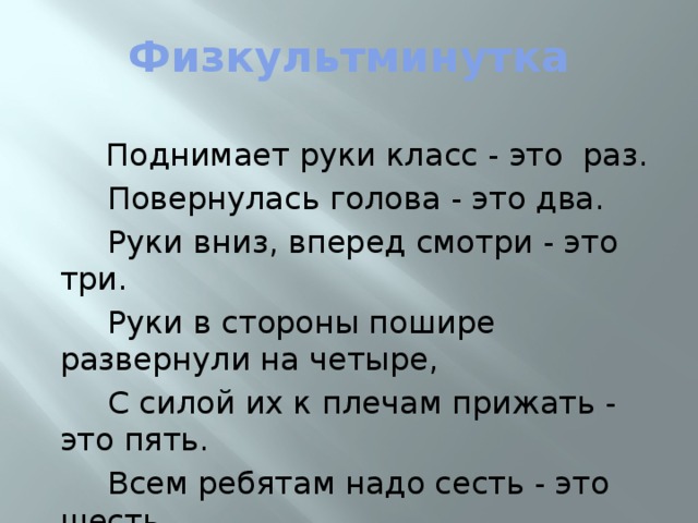 Физкультминутка  Поднимает руки класс - это раз.  Повернулась голова - это два.  Руки вниз, вперед смотри - это три.  Руки в стороны пошире развернули на четыре,  С силой их к плечам прижать - это пять.  Всем ребятам надо сесть - это шесть.