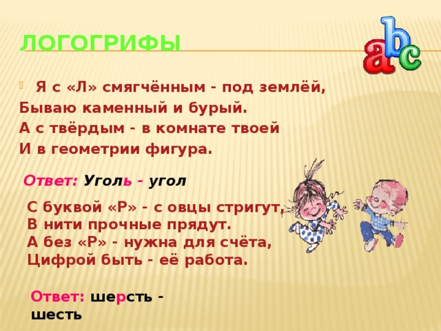 Логогрифы Я с «Л» смягчённым - под землёй, Бываю каменный и бурый. А с твёрдым - в комнате твоей И в геометрии фигура. Ответ: Угол ь - угол С буквой «Р» - с овцы стригут, В нити прочные прядут. А без «Р» - нужна для счёта, Цифрой быть - её работа. Ответ: ше р сть - шесть