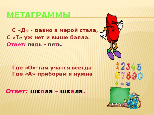 Метаграммы  С «Д» - давно я мерой стала, С «Т» уж нет и выше балла. Ответ:  пя д ь – пя т ь . Где «О»-там учатся всегда Где «А»-приборам я нужна Ответ:  шк о ла – шк а ла .