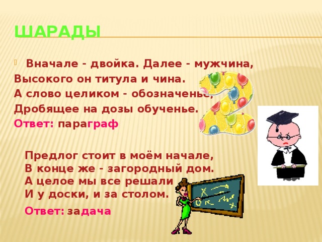 Шарады Вначале - двойка. Далее - мужчина, Высокого он титула и чина. А слово целиком - обозначенье, Дробящее на дозы обученье. Ответ: пара граф   Предлог стоит в моём начале, В конце же - загородный дом. А целое мы все решали И у доски, и за столом. Ответ:  за дача