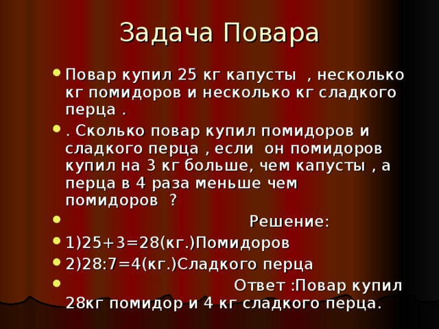 Повар купил 25 кг капусты , несколько кг помидоров и несколько кг сладкого перца . . Сколько повар купил помидоров и сладкого перца , если он помидоров купил на 3 кг больше, чем капусты , а перца в 4 раза меньше чем помидоров ?  Решение: 1)25+3=28(кг.)Помидоров 2)28:7=4(кг.)Сладкого перца  Ответ :Повар купил 28кг помидор и 4 кг сладкого перца.