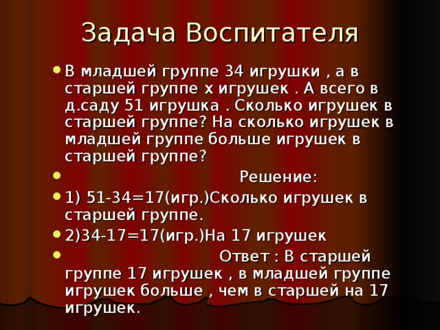 В младшей группе 34 игрушки , а в старшей группе x игрушек . А всего в д.саду 51 игрушка . Сколько игрушек в старшей группе? На сколько игрушек в младшей группе больше игрушек в старшей группе?  Решение: 1) 51-34=17(игр.)Сколько игрушек в старшей группе. 2)34-17=17(игр.)На 17 игрушек  Ответ : В старшей группе 17 игрушек , в младшей группе игрушек больше , чем в старшей на 17 игрушек.