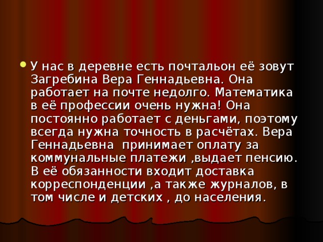 У нас в деревне есть почтальон её зовут Загребина Вера Геннадьевна. Она работает на почте недолго. Математика в её профессии очень нужна! Она постоянно работает с деньгами, поэтому всегда нужна точность в расчётах. Вера Геннадьевна принимает оплату за коммунальные платежи ,выдает пенсию. В её обязанности входит доставка корреспонденции ,а также журналов, в том числе и детских , до населения.