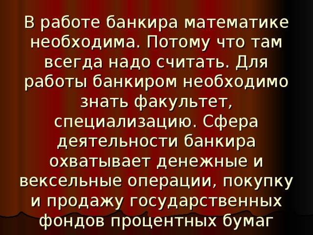 В работе банкира математике необходима. Потому что там всегда надо считать. Для работы банкиром необходимо знать факультет, специализацию. Сфера деятельности банкира охватывает денежные и вексельные операции, покупку и продажу государственных фондов процентных бумаг частных промышленных учреждений, оказание финансовых услуг юридическим и физическим лицам.