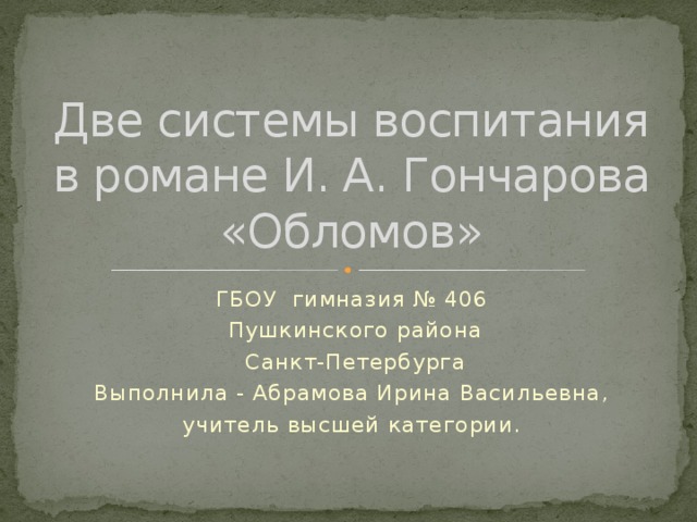 Две системы воспитания в романе И. А. Гончарова «Обломов» ГБОУ гимназия № 406  Пушкинского района  Санкт-Петербурга Выполнила - Абрамова Ирина Васильевна, учитель высшей категории.