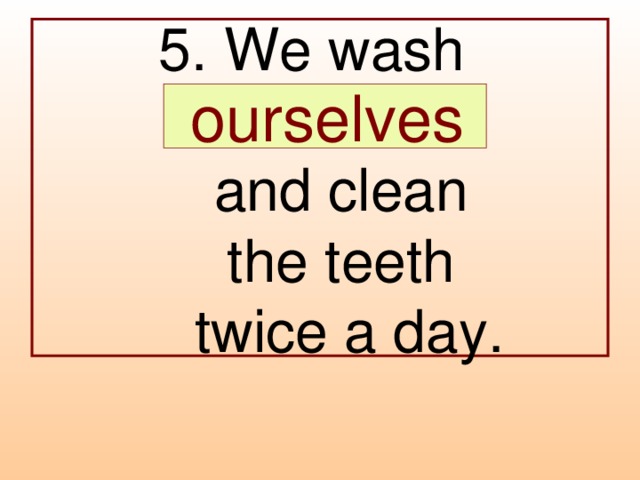 5. We wash  …  and clean  the teeth  twice a day.  ourselves