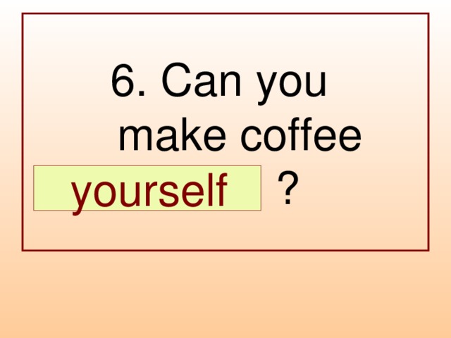 6. Can you  make coffee  … ?  yourself