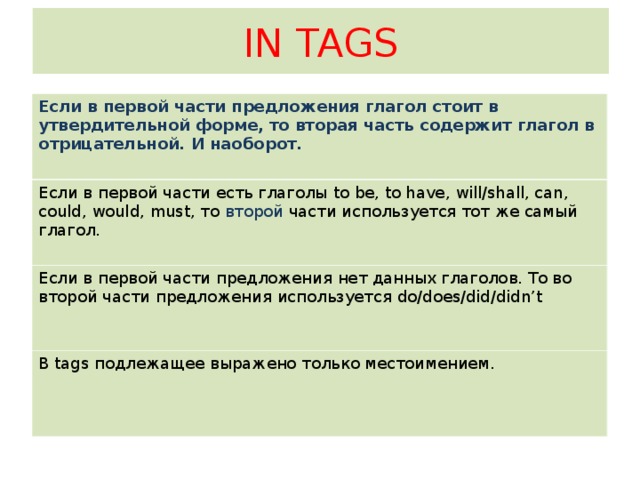 IN TAGS Если в первой части предложения глагол стоит в утвердительной форме, то вторая часть содержит глагол в отрицательной. И наоборот. Если в первой части есть глаголы to be, to have, will/shall, can, could, would,  must, то второй части используется тот же самый глагол. Если в первой части предложения нет данных глаголов. То во второй части предложения используется do/does/did/didn’t  В tags подлежащее выражено только местоимением.