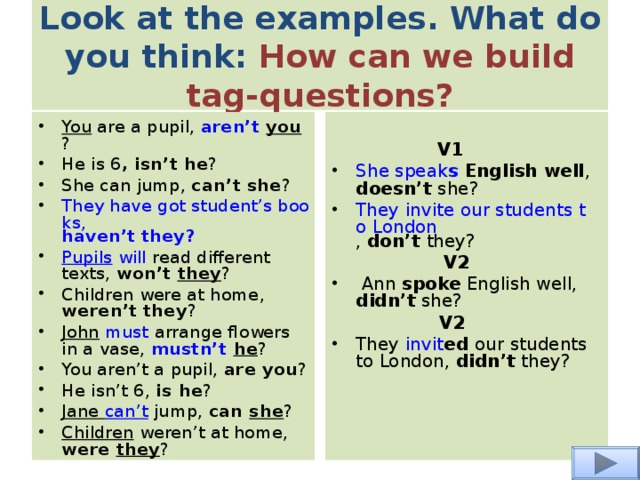 Look at the examples. What do you think: How can we build tag-questions? You are a pupil, aren’t you ? He is 6 , isn’t he ? She can jump, can’t she ? They have got student’s books, haven’t they ? Pupils  will read different texts, won’t they ? Children were at home, weren’t they ? John  must arrange flowers in a vase, mustn’t  he ? You aren’t a pupil, are you ? He isn’t 6, is he ? Jane can’t jump, can she ? Children weren’t at home, were they ?  V1 She speak s English well , doesn’t she?  They invite our students to London , don’t they?   V2   Ann spoke English well, didn’t she?    V2