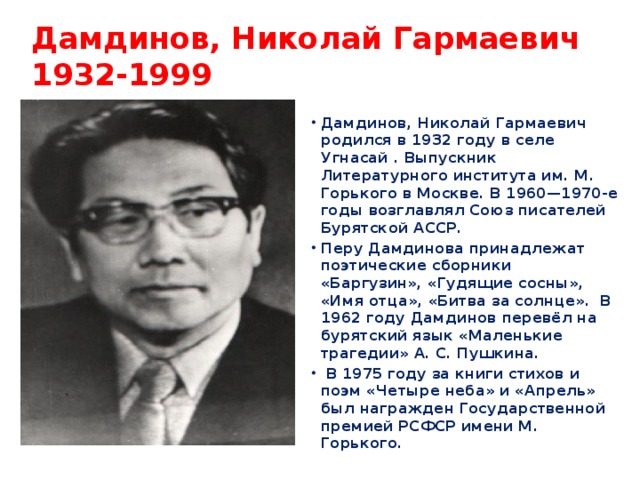 Дамдинов, Николай Гармаевич  1932-1999 Дамдинов, Николай Гармаевич родился в 1932 году в селе Угнасай . Выпускник Литературного института им. М. Горького в Москве. В 1960—1970-е годы возглавлял Союз писателей Бурятской АССР. Перу Дамдинова принадлежат поэтические сборники «Баргузин», «Гудящие сосны», «Имя отца», «Битва за солнце». В 1962 году Дамдинов перевёл на бурятский язык «Маленькие трагедии» А. С. Пушкина.  В 1975 году за книги стихов и поэм «Четыре неба» и «Апрель» был награжден Государственной премией РСФСР имени М. Горького.