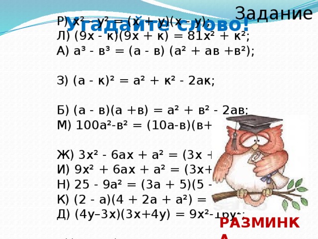 Задание 2 Угадайте слово! Р) х² - у² = (х + у)(х - у); Л) (9х - к)(9х + к) = 81х² + к²; А) а³ - в³ = (а - в) (а² + ав +в²); З) (а - к)² = а² + к² - 2ак; Б) (а - в)(а +в) = а² + в² - 2ав; М) 100а²-в² = (10а-в)(в+10а); Ж) 3х² - 6ах + а² = (3х + а)²; И) 9х² + 6ах + а² = (3х+а)²; Н) 25 - 9а² = (3а + 5)(5 – 3а); К) (2 - а)(4 + 2а + а²) = 8 - а³; Д) (4у–3х)(3х+4у) = 9х²-16у²; А)(6а²-9с)²=36а 4 –108а²+81с² РАЗМИНКА