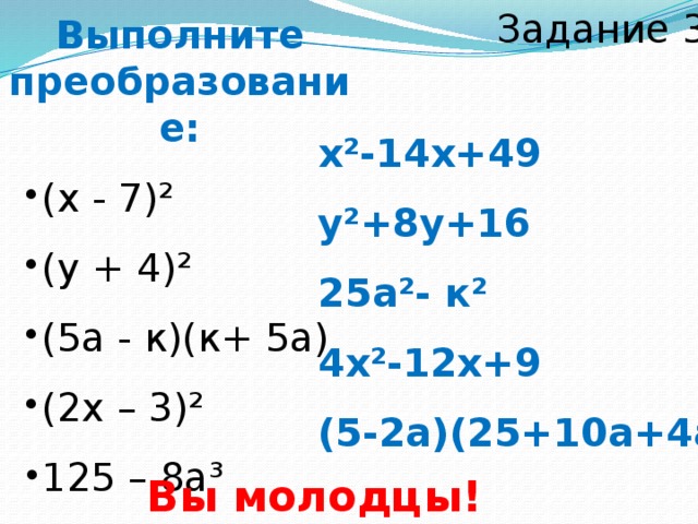 Задание 3 Выполните преобразование: (х - 7)² (у + 4)² (5а - к)(к+ 5а) (2х – 3)² (х - 7)² (у + 4)² (5а - к)(к+ 5а) (2х – 3)² 125 – 8а³ 125 – 8а³ х²-14х+49 у²+8у+16 25а²- к² 4х²-12х+9 (5-2а)(25+10а+4а²) Вы молодцы!