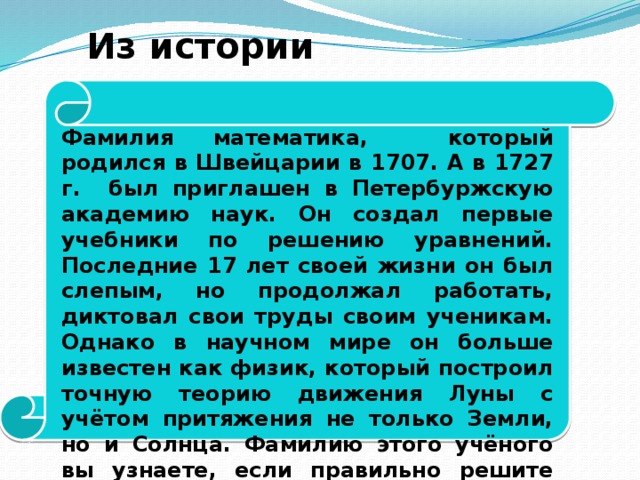 Из истории математики. Фамилия математика, который родился в Швейцарии в 1707. А в 1727 г. был приглашен в Петербуржскую академию наук. Он создал первые учебники по решению уравнений. Последние 17 лет своей жизни он был слепым, но продолжал работать, диктовал свои труды своим ученикам. Однако в научном мире он больше известен как физик, который построил точную теорию движения Луны с учётом притяжения не только Земли, но и Солнца. Фамилию этого учёного вы узнаете, если правильно решите следующие пять уравнений.