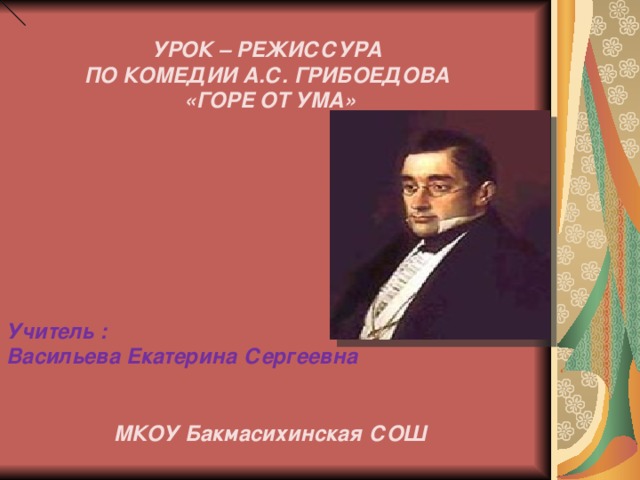 УРОК – РЕЖИССУРА ПО КОМЕДИИ А.С. ГРИБОЕДОВА «ГОРЕ ОТ УМА»         Учитель : Васильева Екатерина Сергеевна   МКОУ Бакмасихинская СОШ