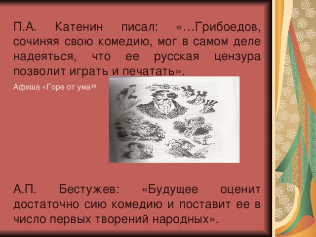 П.А. Катенин писал: «…Грибоедов, сочиняя свою комедию, мог в самом деле надеяться, что ее русская цензура позволит играть и печатать». Афиша «Горе от ума » А.П. Бестужев: «Будущее оценит достаточно сию комедию и поставит ее в число первых творений народных».