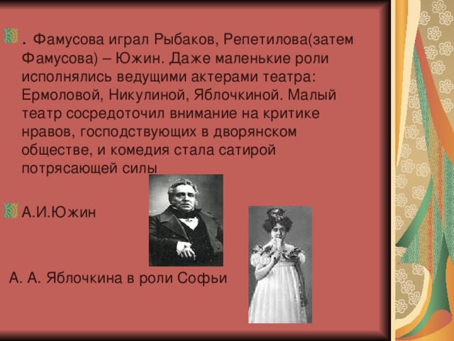 . Фамусова играл Рыбаков, Репетилова(затем Фамусова) – Южин. Даже маленькие роли исполнялись ведущими актерами театра: Ермоловой, Никулиной, Яблочкиной. Малый театр сосредоточил внимание на критике нравов, господствующих в дворянском обществе, и комедия стала сатирой потрясающей силы  А.И.Южин  