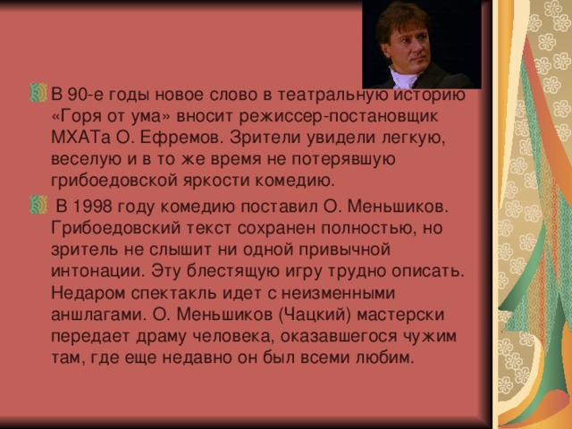 В 90-е годы новое слово в театральную историю «Горя от ума» вносит режиссер-постановщик МХАТа О. Ефремов. Зрители увидели легкую, веселую и в то же время не потерявшую грибоедовской яркости комедию.   В 1998 году комедию поставил О. Меньшиков. Грибоедовский текст сохранен полностью, но зритель не слышит ни одной привычной интонации. Эту блестящую игру трудно описать. Недаром спектакль идет с неизменными аншлагами. О. Меньшиков (Чацкий) мастерски передает драму человека, оказавшегося чужим там, где еще недавно он был всеми любим. 