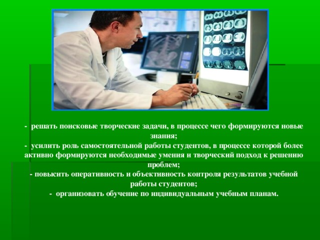 - решать поисковые творческие задачи, в процессе чего формируются новые знания; - усилить роль самостоятельной работы студентов, в процессе которой более активно формируются необходимые умения и творческий подход к решению проблем; - повысить оперативность и объективность контроля результатов учебной работы студентов; - организовать обучение по индивидуальным учебным планам.