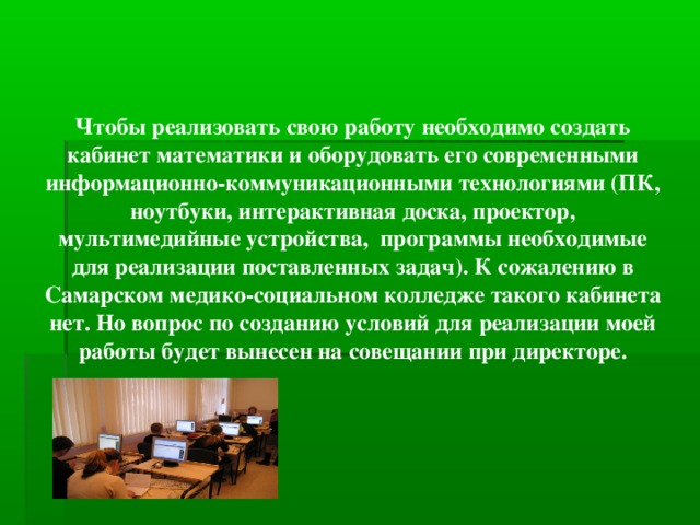 Чтобы реализовать свою работу необходимо создать кабинет математики и оборудовать его современными информационно-коммуникационными технологиями (ПК, ноутбуки, интерактивная доска, проектор, мультимедийные устройства, программы необходимые для реализации поставленных задач). К сожалению в Самарском медико-социальном колледже такого кабинета нет. Но вопрос по созданию условий для реализации моей работы будет вынесен на совещании при директоре.