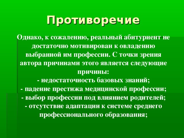 Противоречие Однако, к сожалению, реальный абитуриент не достаточно мотивирован к овладению выбранной им профессии. С точки зрения автора причинами этого является следующие причины: - недостаточность базовых знаний; - падение престижа медицинской профессии; - выбор профессии под влиянием родителей; - отсутствие адаптации к системе среднего профессионального образования;