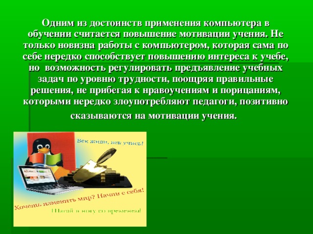 Одним из достоинств применения компьютера в обучении считается повышение мотивации учения. Не только новизна работы с компьютером, которая сама по себе нередко способствует повышению интереса к учебе, но возможность регулировать предъявление учебных задач по уровню трудности, поощряя правильные решения, не прибегая к нравоучениям и порицаниям, которыми нередко злоупотребляют педагоги, позитивно сказываются на мотивации учения.