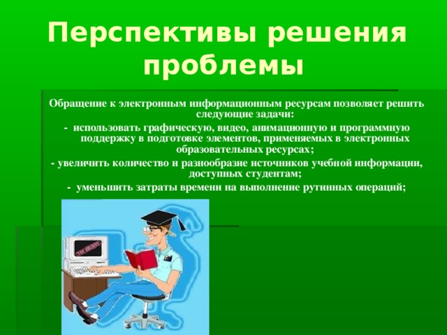 Перспективы решения проблемы  Обращение к электронным информационным ресурсам позволяет решить следующие задачи: - использовать графическую, видео, анимационную и программную поддержку в подготовке элементов, применяемых в электронных образовательных ресурсах; - увеличить количество и разнообразие источников учебной информации, доступных студентам; - уменьшить затраты времени на выполнение рутинных операций;