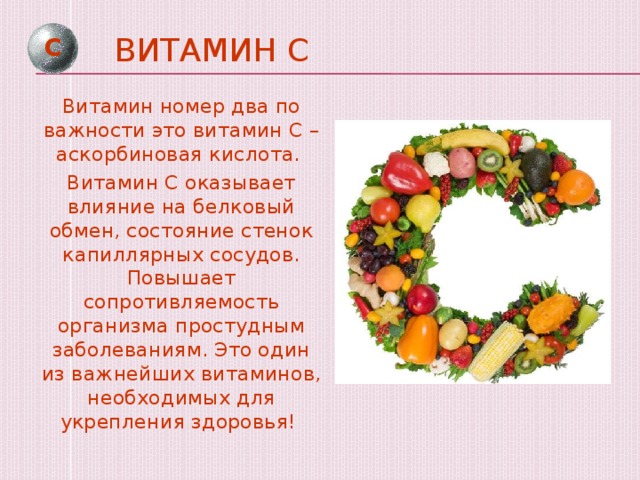 Витамин С С Витамин номер два по важности это витамин С – аскорбиновая кислота. Витамин С оказывает влияние на белковый обмен, состояние стенок капиллярных сосудов. Повышает сопротивляемость организма простудным заболеваниям. Это один из важнейших витаминов, необходимых для укрепления здоровья!