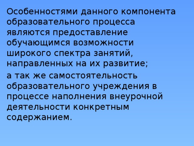 Особенностями данного компонента образовательного процесса являются предоставление обучающимся возможности широкого спектра занятий, направленных на их развитие; а так же самостоятельность образовательного учреждения в процессе наполнения внеурочной деятельности конкретным содержанием.