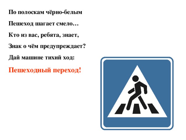 По полоскам чёрно-белым Пешеход шагает смело… Кто из вас, ребята, знает, Знак о чём предупреждает? Дай машине тихий ход: Пешеходный переход!