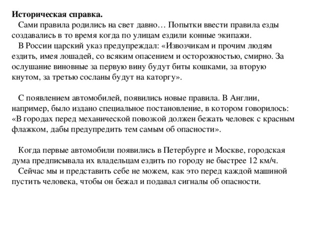 Историческая справка.  Сами правила родились на свет давно… Попытки ввести правила езды создавались в то время когда по улицам ездили конные экипажи.  В России царский указ предупреждал: «Извозчикам и прочим людям ездить, имея лошадей, со всяким опасением и осторожностью, смирно. За ослушание виновные за первую вину будут биты кошками, за вторую кнутом, за третью сосланы будут на каторгу».  С появлением автомобилей, появились новые правила. В Англии, например, было издано специальное постановление, в котором говорилось: «В городах перед механической повозкой должен бежать человек с красным флажком, дабы предупредить тем самым об опасности».  Когда первые автомобили появились в Петербурге и Москве, городская дума предписывала их владельцам ездить по городу не быстрее 12 км/ч.  Сейчас мы и представить себе не можем, как это перед каждой машиной пустить человека, чтобы он бежал и подавал сигналы об опасности.